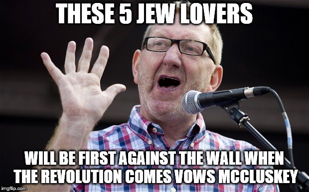 Come the revolution brother... | THESE 5 JEW LOVERS; WILL BE FIRST AGAINST THE WALL WHEN THE REVOLUTION COMES VOWS MCCLUSKEY | image tagged in labour party,union,anti semitism,jeremy corbyn,communist | made w/ Imgflip meme maker