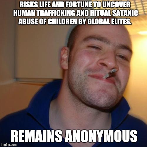 Good Guy Greg Meme | RISKS LIFE AND FORTUNE TO UNCOVER HUMAN TRAFFICKING AND RITUAL SATANIC ABUSE OF CHILDREN BY GLOBAL ELITES. REMAINS ANONYMOUS | image tagged in memes,good guy greg | made w/ Imgflip meme maker