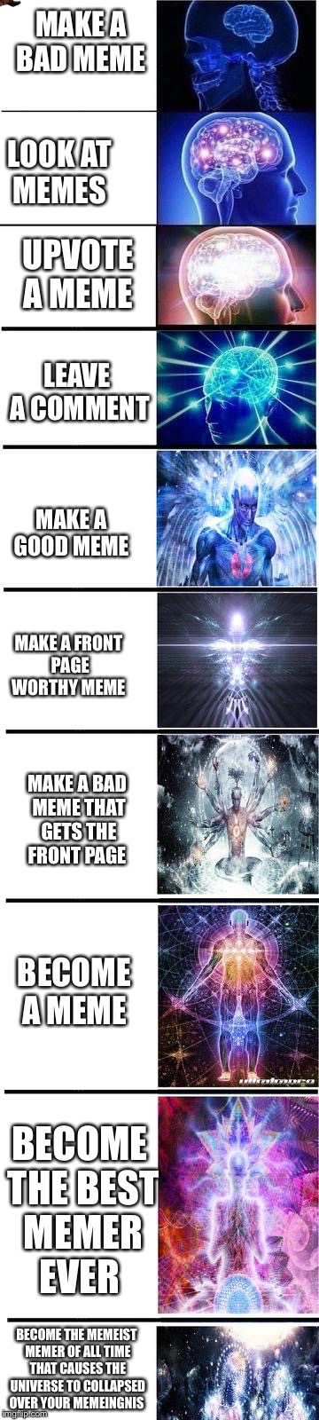 expanding brain | MAKE A BAD MEME; LOOK AT MEMES; UPVOTE A MEME; LEAVE A COMMENT; MAKE A GOOD MEME; MAKE A FRONT PAGE WORTHY MEME; MAKE A BAD MEME THAT GETS THE FRONT PAGE; BECOME A MEME; BECOME THE BEST MEMER EVER; BECOME THE MEMEIST MEMER OF ALL TIME THAT CAUSES THE UNIVERSE TO COLLAPSED OVER YOUR MEMEINGNIS | image tagged in expanding brain,scumbag | made w/ Imgflip meme maker