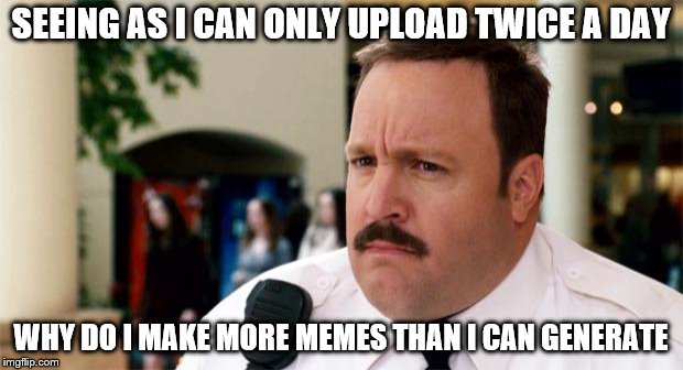 Paul Blart Unsure | SEEING AS I CAN ONLY UPLOAD TWICE A DAY; WHY DO I MAKE MORE MEMES THAN I CAN GENERATE | image tagged in paul blart unsure | made w/ Imgflip meme maker