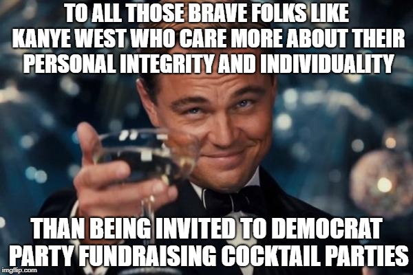 Kanye Keeps It Real And Shows The Way | TO ALL THOSE BRAVE FOLKS LIKE KANYE WEST WHO CARE MORE ABOUT THEIR PERSONAL INTEGRITY AND INDIVIDUALITY; THAN BEING INVITED TO DEMOCRAT PARTY FUNDRAISING COCKTAIL PARTIES | image tagged in memes,leonardo dicaprio cheers | made w/ Imgflip meme maker