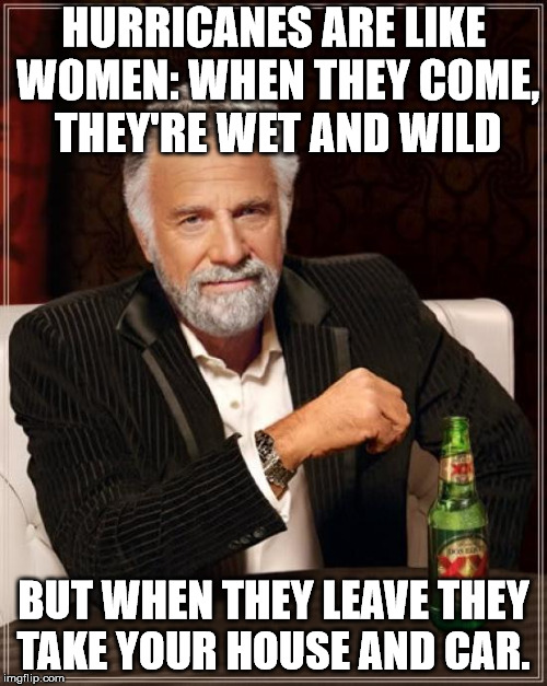 The Most Interesting Man In The World | HURRICANES ARE LIKE WOMEN: WHEN THEY COME, THEY'RE WET AND WILD; BUT WHEN THEY LEAVE THEY TAKE YOUR HOUSE AND CAR. | image tagged in memes,the most interesting man in the world | made w/ Imgflip meme maker