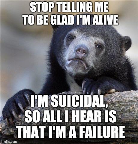 Confession Bear | STOP TELLING ME TO BE GLAD I'M ALIVE; I'M SUICIDAL, SO ALL I HEAR IS THAT I'M A FAILURE | image tagged in memes,confession bear | made w/ Imgflip meme maker