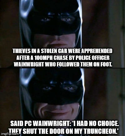 All in the call of duty | THIEVES IN A STOLEN CAR WERE APPREHENDED AFTER A 100MPH CHASE BY POLICE OFFICER WAINWRIGHT WHO FOLLOWED THEM ON FOOT. SAID PC WAINWRIGHT: ‘I HAD NO CHOICE. THEY SHUT THE DOOR ON MY TRUNCHEON.’ | image tagged in memes,batman smiles,police,thieves,cars,car chase | made w/ Imgflip meme maker