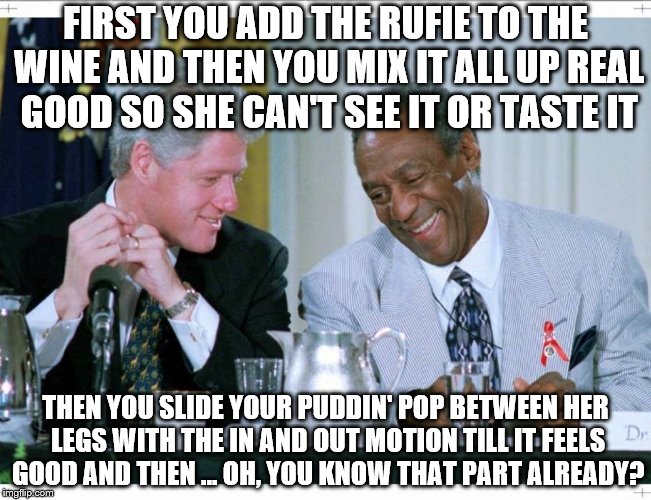 Bill Clinton and Bill Cosby | FIRST YOU ADD THE RUFIE TO THE WINE AND THEN YOU MIX IT ALL UP REAL GOOD SO SHE CAN'T SEE IT OR TASTE IT; THEN YOU SLIDE YOUR PUDDIN' POP BETWEEN HER LEGS WITH THE IN AND OUT MOTION TILL IT FEELS GOOD AND THEN ... OH, YOU KNOW THAT PART ALREADY? | image tagged in bill clinton and bill cosby | made w/ Imgflip meme maker