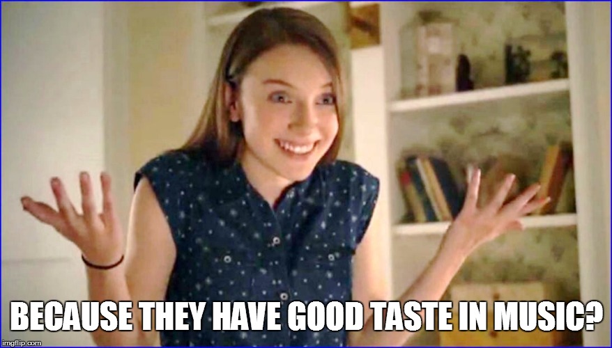 BECAUSE THEY HAVE GOOD TASTE IN MUSIC? | made w/ Imgflip meme maker
