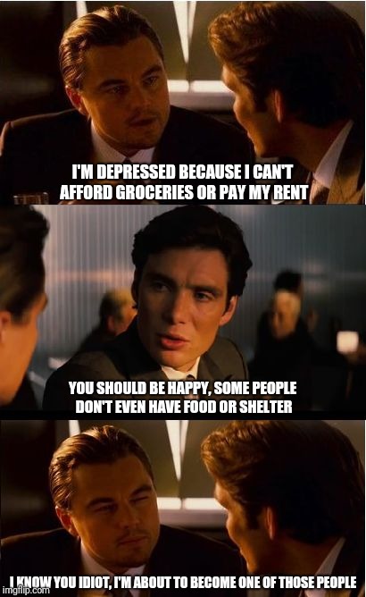 Inception Meme | I'M DEPRESSED BECAUSE I CAN'T AFFORD GROCERIES OR PAY MY RENT; YOU SHOULD BE HAPPY, SOME PEOPLE DON'T EVEN HAVE FOOD OR SHELTER; I KNOW YOU IDIOT, I'M ABOUT TO BECOME ONE OF THOSE PEOPLE | image tagged in memes,inception | made w/ Imgflip meme maker
