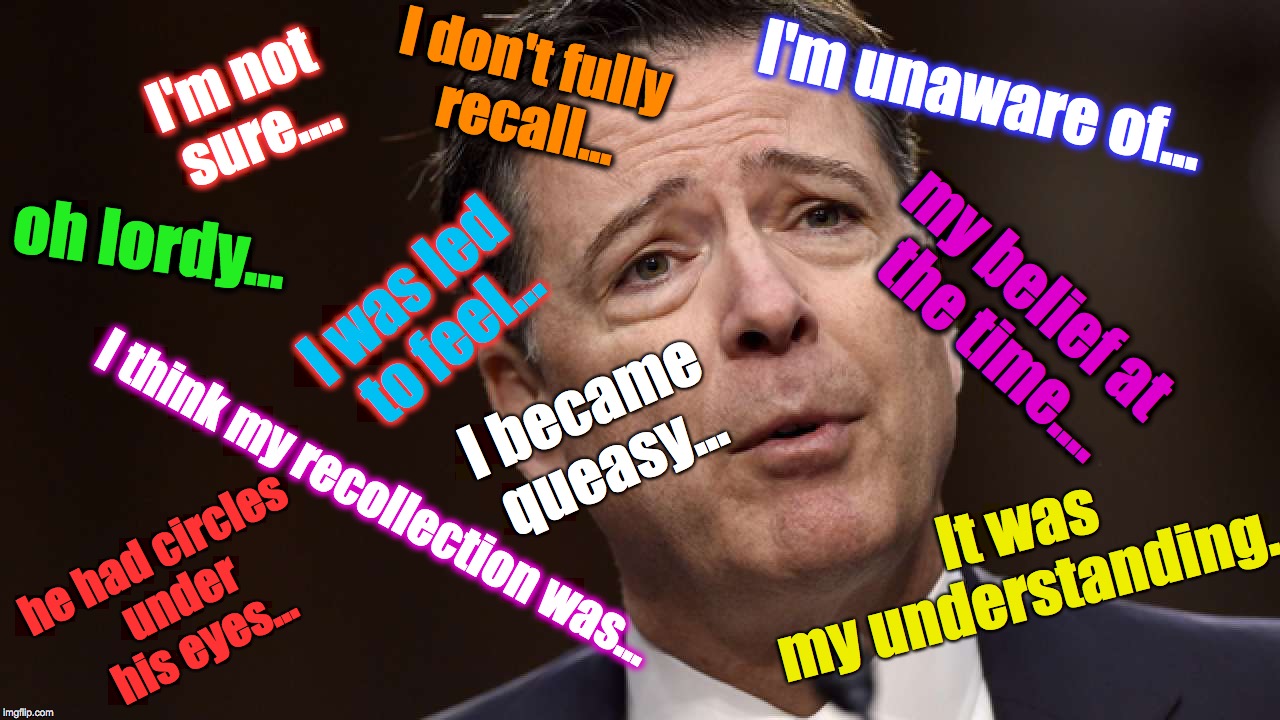 What I learned from the James Comey interviews.... | I don't fully recall... I'm unaware of... I'm not sure.... oh lordy... my belief at the time.... I was led to feel... I became queasy... It was my understanding... I think my recollection was... he had circles under his eyes... | image tagged in james comey | made w/ Imgflip meme maker