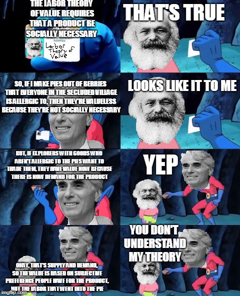 THE LABOR THEORY OF VALUE REQUIRES THAT A PRODUCT BE SOCIALLY NECESSARY; THAT'S TRUE; LOOKS LIKE IT TO ME; SO, IF I MAKE PIES OUT OF BERRIES THAT EVERYONE IN THE SECLUDED VILLAGE IS ALLERGIC TO, THEN THEY'RE VALUELESS BECAUSE THEY'RE NOT SOCIALLY NECESSARY; BUT, IF EXPLORERS WITH GOODS WHO AREN'T ALLERGIC TO THE PIES WANT TO TRADE THEM, THEY HAVE VALUE NOW BECAUSE THERE IS NOW DEMAND FOR THE PRODUCT; YEP; YOU DON'T UNDERSTAND MY THEORY; OKAY, THAT'S SUPPLY AND DEMAND, SO THE VALUE IS BASED ON SUBJECTIVE PREFERENCE PEOPLE HAVE FOR THE PRODUCT, NOT THE LABOR THAT WENT INTO THE PIE | made w/ Imgflip meme maker