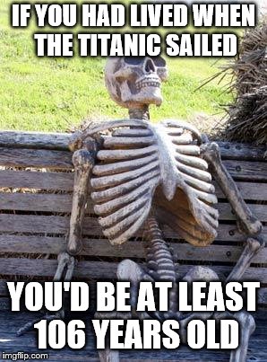 Waiting Skeleton Meme | IF YOU HAD LIVED WHEN THE TITANIC SAILED YOU'D BE AT LEAST 106 YEARS OLD | image tagged in memes,waiting skeleton | made w/ Imgflip meme maker