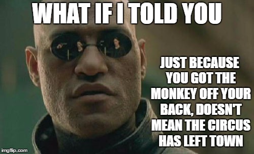 Matrix Morpheus Meme | WHAT IF I TOLD YOU; JUST BECAUSE YOU GOT THE MONKEY OFF YOUR BACK, DOESN'T MEAN THE CIRCUS HAS LEFT TOWN | image tagged in memes,matrix morpheus,random | made w/ Imgflip meme maker