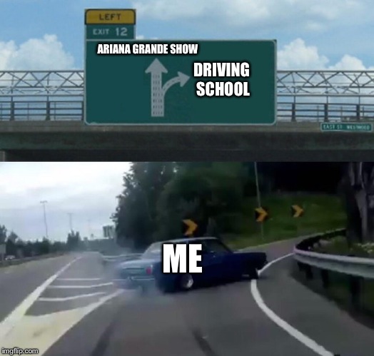 I need help driving | ARIANA GRANDE SHOW; DRIVING SCHOOL; ME | image tagged in memes,left exit 12 off ramp | made w/ Imgflip meme maker