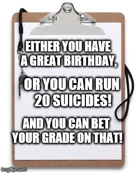 Coaching Clipboard  | EITHER YOU HAVE A GREAT BIRTHDAY, OR YOU CAN RUN 20 SUICIDES! AND YOU CAN BET YOUR GRADE ON THAT! | image tagged in coaching clipboard | made w/ Imgflip meme maker