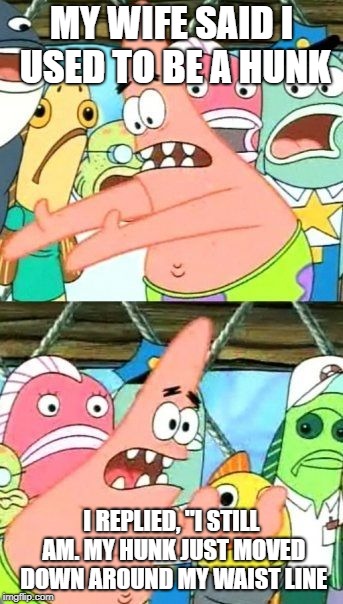 Put It Somewhere Else Patrick | MY WIFE SAID I USED TO BE A HUNK; I REPLIED, "I STILL AM. MY HUNK JUST MOVED DOWN AROUND MY WAIST LINE | image tagged in memes,put it somewhere else patrick | made w/ Imgflip meme maker