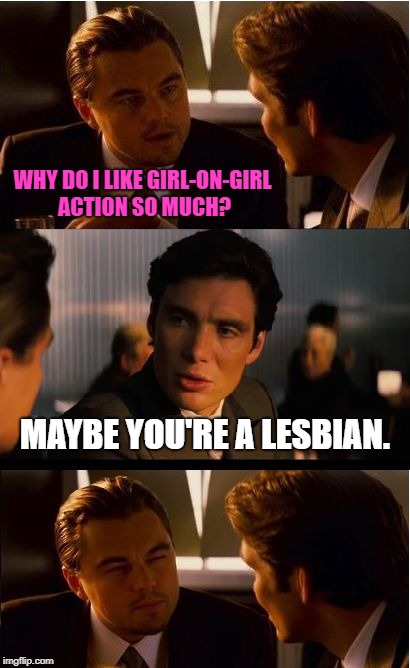 Girl on Girl | WHY DO I LIKE GIRL-ON-GIRL ACTION SO MUCH? MAYBE YOU'RE A LESBIAN. | image tagged in memes,inception,relationships,first world problems,funny,funny memes | made w/ Imgflip meme maker
