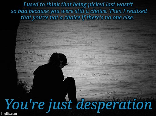 Desperation | I used to think that being picked last wasn't so bad because you were still a choice. Then I realized that you're not a choice if there's no one else. You're just desperation | image tagged in lonely | made w/ Imgflip meme maker