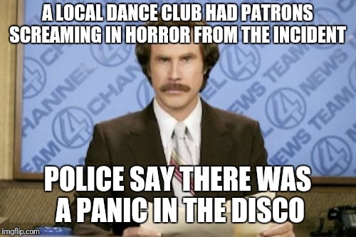 In local news  | A LOCAL DANCE CLUB HAD PATRONS SCREAMING IN HORROR FROM THE INCIDENT; POLICE SAY THERE WAS A PANIC IN THE DISCO | image tagged in memes,ron burgundy | made w/ Imgflip meme maker