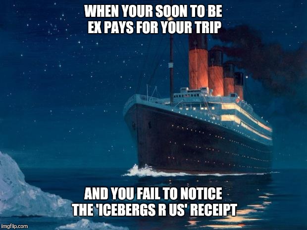 Titanic be like | WHEN YOUR SOON TO BE EX PAYS FOR YOUR TRIP; AND YOU FAIL TO NOTICE THE 'ICEBERGS R US' RECEIPT | image tagged in titanic be like | made w/ Imgflip meme maker