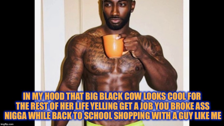 IN MY HOOD THAT BIG BLACK COW LOOKS COOL FOR THE REST OF HER LIFE YELLING GET A JOB YOU BROKE ASS N**GA WHILE BACK TO SCHOOL SHOPPING WITH A | made w/ Imgflip meme maker