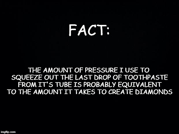 Black background | FACT:; THE AMOUNT OF PRESSURE I USE TO SQUEEZE OUT THE LAST DROP OF TOOTHPASTE FROM IT'S TUBE IS PROBABLY EQUIVALENT TO THE AMOUNT IT TAKES TO CREATE DIAMONDS | image tagged in black background | made w/ Imgflip meme maker