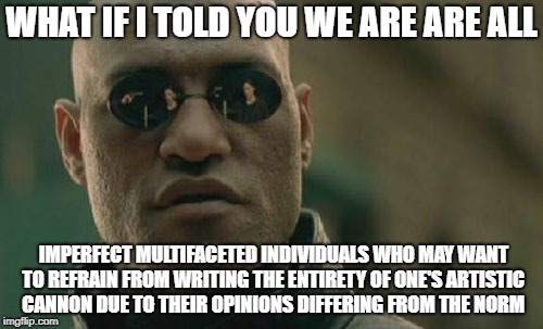 Matrix Morpheus Meme | WHAT IF I TOLD YOU WE ARE ARE ALL; IMPERFECT MULTIFACETED INDIVIDUALS WHO MAY WANT TO REFRAIN FROM WRITING THE ENTIRETY OF ONE'S ARTISTIC CANNON DUE TO THEIR OPINIONS DIFFERING FROM THE NORM | image tagged in memes,matrix morpheus | made w/ Imgflip meme maker