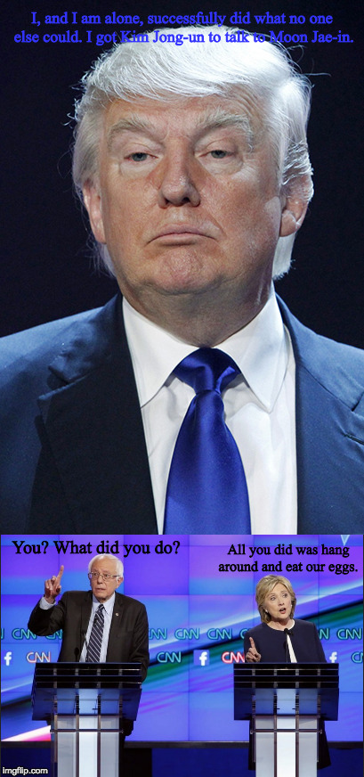 I, and I am alone, successfully did what no one else could. I got Kim Jong-un to talk to Moon Jae-in. All you did was hang around and eat our eggs. You? What did you do? | image tagged in donald trump,pompous,bernie sanders,hillary clinton,willow,quote | made w/ Imgflip meme maker
