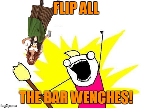Go Home X All The Y, You're Drunk. The X All The Y Event that has no beginning and no end continues. | FLIP ALL; THE BAR WENCHES! | image tagged in memes,x all the y,bar wench,enthusiastic,party games,go home x all the y you're drunk | made w/ Imgflip meme maker