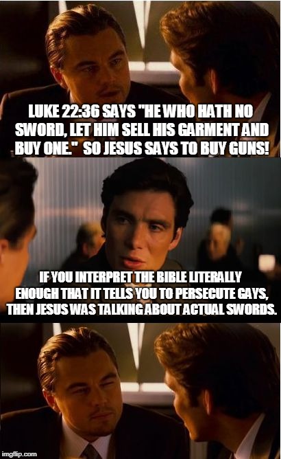 Inception Meme | LUKE 22:36 SAYS "HE WHO HATH NO SWORD, LET HIM SELL HIS GARMENT AND BUY ONE."  SO JESUS SAYS TO BUY GUNS! IF YOU INTERPRET THE BIBLE LITERALLY ENOUGH THAT IT TELLS YOU TO PERSECUTE GAYS, THEN JESUS WAS TALKING ABOUT ACTUAL SWORDS. | image tagged in memes,inception | made w/ Imgflip meme maker