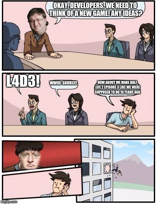 Boardroom Meeting Suggestion | OKAY, DEVELOPERS. WE NEED TO THINK OF A NEW GAME! ANY IDEAS? L4D3! WWIII: SOURCE! HOW ABOUT WE MAKE HALF LIFE 2 EPISODE 3 LIKE WE WERE SUPPOSED TO DO 10 YEARS AGO | image tagged in memes,boardroom meeting suggestion | made w/ Imgflip meme maker