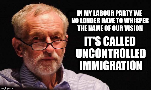Corbyn's Labour - Immigration | IN MY LABOUR PARTY WE NO LONGER HAVE TO WHISPER THE NAME OF OUR VISION; IT'S CALLED UNCONTROLLED IMMIGRATION | image tagged in corbyn eww,abbott windrush,corbyn windrush,rudd windrush,may windrush,party of hate | made w/ Imgflip meme maker