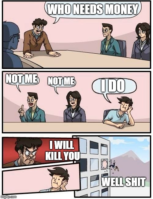 Boardroom Meeting Suggestion Meme | WHO NEEDS MONEY; NOT ME; NOT ME; I DO; I WILL KILL YOU; WELL SHIT | image tagged in memes,boardroom meeting suggestion | made w/ Imgflip meme maker