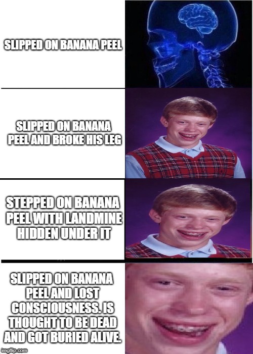 Expanding Brian | SLIPPED ON BANANA PEEL; SLIPPED ON BANANA PEEL AND BROKE HIS LEG; STEPPED ON BANANA PEEL WITH LANDMINE HIDDEN UNDER IT; SLIPPED ON BANANA PEEL AND LOST CONSCIOUSNESS. IS THOUGHT TO BE DEAD AND GOT BURIED ALIVE. | image tagged in expanding brian,expanding brain,bad luck brian | made w/ Imgflip meme maker
