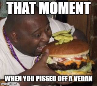 weird-fat-man-eating-burger | THAT MOMENT; WHEN YOU PISSED OFF A VEGAN | image tagged in weird-fat-man-eating-burger | made w/ Imgflip meme maker
