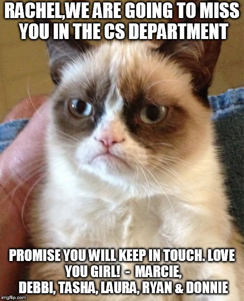 Grumpy Cat Meme | RACHEL,WE ARE GOING TO MISS YOU IN THE CS DEPARTMENT; PROMISE YOU WILL KEEP IN TOUCH.
LOVE YOU GIRL!  -  MARCIE, DEBBI, TASHA, LAURA, RYAN & DONNIE | image tagged in memes,grumpy cat | made w/ Imgflip meme maker