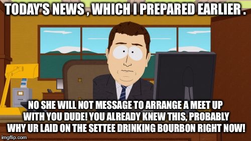 Aaaaand Its Gone Meme | TODAY'S NEWS , WHICH I PREPARED EARLIER . NO SHE WILL NOT MESSAGE TO ARRANGE A MEET UP WITH YOU DUDE! YOU ALREADY KNEW THIS, PROBABLY WHY UR LAID ON THE SETTEE DRINKING BOURBON RIGHT NOW! | image tagged in memes,aaaaand its gone | made w/ Imgflip meme maker