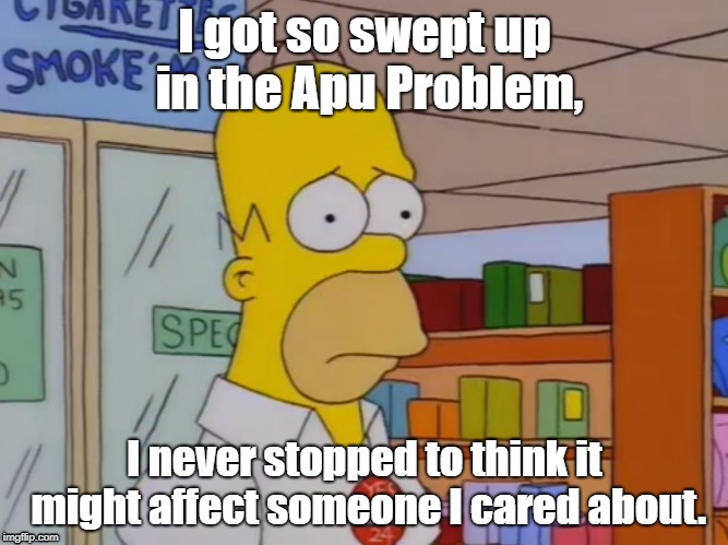 Homer upset about the Apu Problem. | I got so swept up in the Apu Problem, I never stopped to think it might affect someone I cared about. | image tagged in the simpsons | made w/ Imgflip meme maker