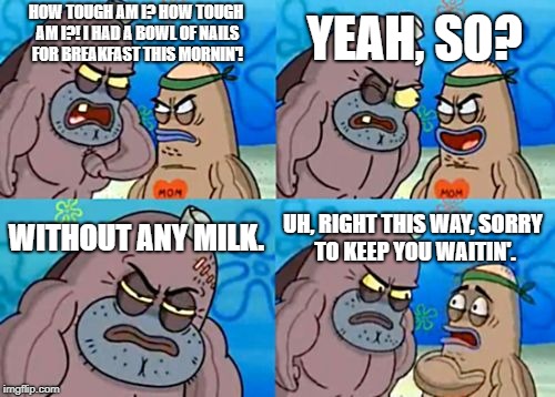 How Tough Are You Meme | YEAH, SO? HOW TOUGH AM I? HOW TOUGH AM I?! I HAD A BOWL OF NAILS FOR BREAKFAST THIS MORNIN'! WITHOUT ANY MILK. UH, RIGHT THIS WAY, SORRY TO KEEP YOU WAITIN'. | image tagged in memes,how tough are you | made w/ Imgflip meme maker