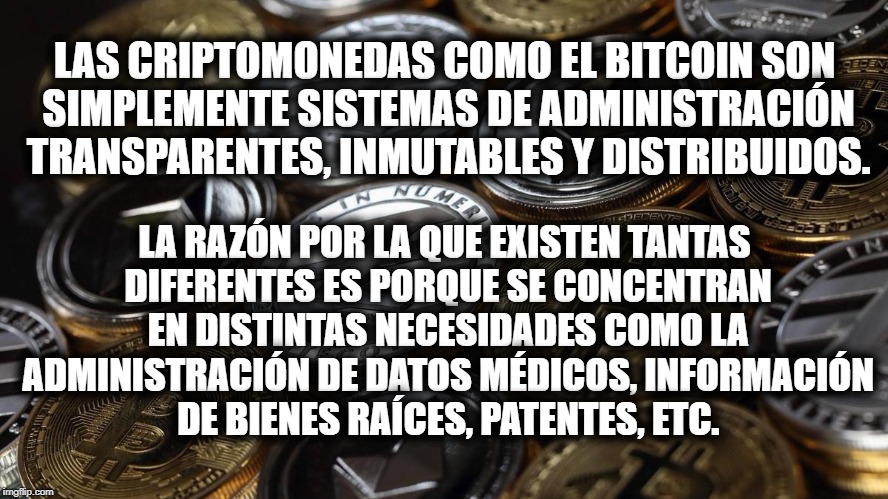 LA RAZÓN POR LA QUE EXISTEN TANTAS DIFERENTES ES PORQUE SE CONCENTRAN EN DISTINTAS NECESIDADES COMO LA ADMINISTRACIÓN DE DATOS MÉDICOS, INFORMACIÓN DE BIENES RAÍCES, PATENTES, ETC. LAS CRIPTOMONEDAS COMO EL BITCOIN SON SIMPLEMENTE SISTEMAS DE ADMINISTRACIÓN TRANSPARENTES, INMUTABLES Y DISTRIBUIDOS. | made w/ Imgflip meme maker