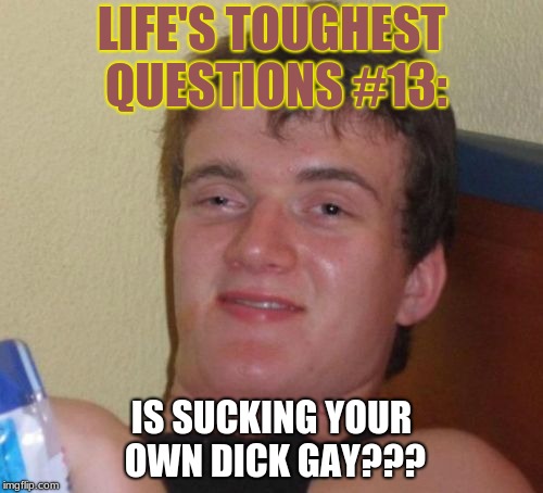 I'm stumped, can someone answer this for me? | LIFE'S TOUGHEST QUESTIONS #13:; IS SUCKING YOUR OWN DICK GAY??? | image tagged in memes,10 guy,gay,suc,dic,nsfw | made w/ Imgflip meme maker