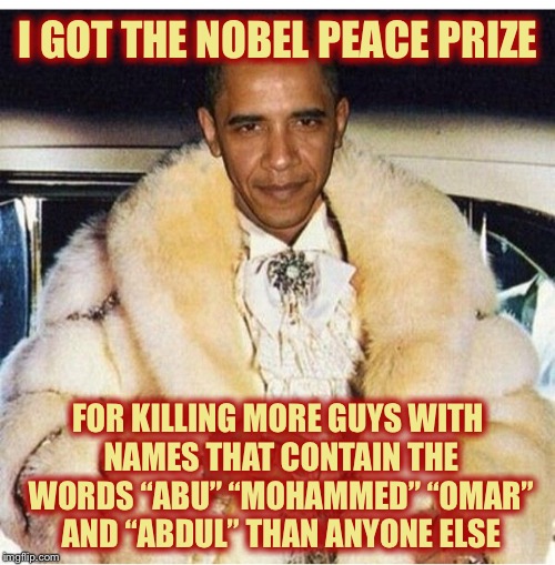 Pimp Daddy Obama | I GOT THE NOBEL PEACE PRIZE FOR KILLING MORE GUYS WITH NAMES THAT CONTAIN THE WORDS “ABU” “MOHAMMED” “OMAR” AND “ABDUL” THAN ANYONE ELSE | image tagged in pimp daddy obama | made w/ Imgflip meme maker