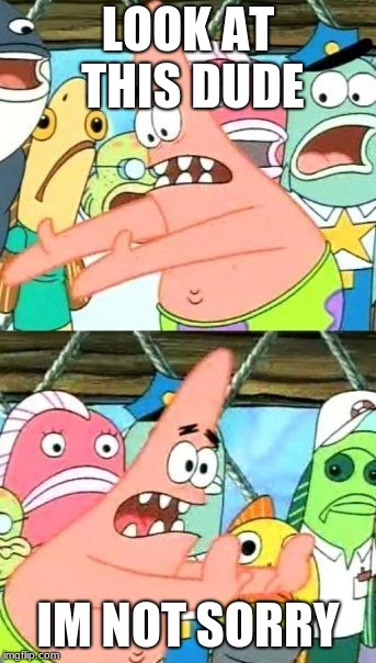 Put It Somewhere Else Patrick | LOOK AT THIS DUDE; IM NOT SORRY | image tagged in memes,put it somewhere else patrick | made w/ Imgflip meme maker