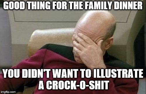 Captain Picard Facepalm Meme | GOOD THING FOR THE FAMILY DINNER YOU DIDN'T WANT TO ILLUSTRATE A CROCK-O-SHIT | image tagged in memes,captain picard facepalm | made w/ Imgflip meme maker