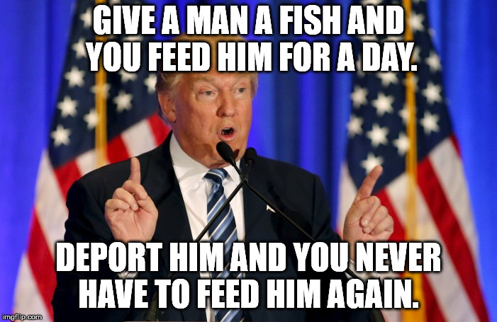 trump speech | GIVE A MAN A FISH AND YOU FEED HIM FOR A DAY. DEPORT HIM AND YOU NEVER HAVE TO FEED HIM AGAIN. | image tagged in trump speech | made w/ Imgflip meme maker