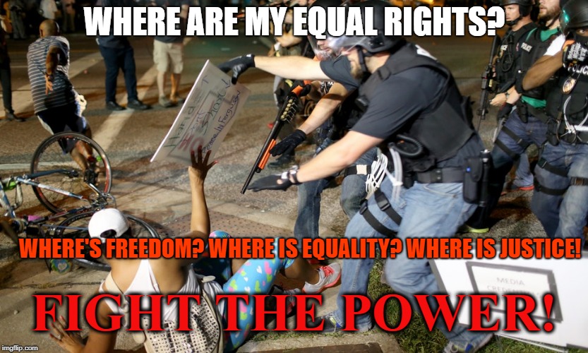 Police Warfare on Civilians | WHERE ARE MY EQUAL RIGHTS? WHERE'S FREEDOM? WHERE IS EQUALITY? WHERE IS JUSTICE! FIGHT THE POWER! | image tagged in police warfare on civilians | made w/ Imgflip meme maker