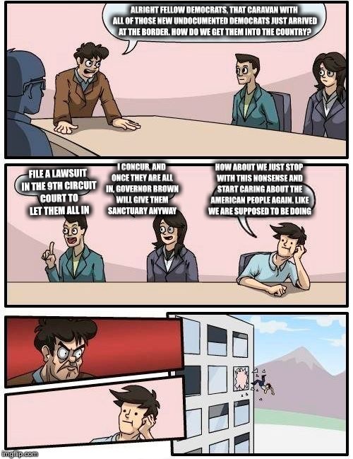 Boardroom Meeting Suggestion Meme | ALRIGHT FELLOW DEMOCRATS, THAT CARAVAN WITH ALL OF THOSE NEW UNDOCUMENTED DEMOCRATS JUST ARRIVED AT THE BORDER. HOW DO WE GET THEM INTO THE COUNTRY? HOW ABOUT WE JUST STOP WITH THIS NONSENSE AND START CARING ABOUT THE AMERICAN PEOPLE AGAIN. LIKE WE ARE SUPPOSED TO BE DOING; I CONCUR, AND ONCE THEY ARE ALL IN, GOVERNOR BROWN WILL GIVE THEM SANCTUARY ANYWAY; FILE A LAWSUIT IN THE 9TH CIRCUIT COURT TO LET THEM ALL IN | image tagged in memes,boardroom meeting suggestion,democratic party,california,illegal immigration,border | made w/ Imgflip meme maker