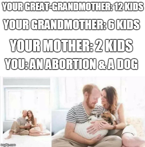 Millennials and their "fur-babies"  | YOUR GREAT-GRANDMOTHER: 12 KIDS; YOUR GRANDMOTHER: 6 KIDS; YOUR MOTHER: 2 KIDS; YOU: AN ABORTION & A DOG | image tagged in millennials,kids,fur babies,dogs,abortion,memes | made w/ Imgflip meme maker