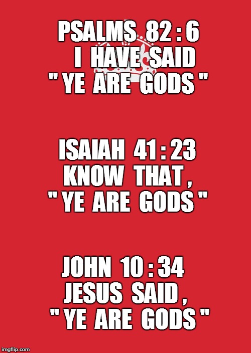 Ye are Gods |  PSALMS  82 : 6   I  HAVE  SAID " YE  ARE  GODS "; ISAIAH  41 : 23  KNOW  THAT ,   " YE  ARE  GODS "; JOHN  10 : 34  JESUS  SAID ,    " YE  ARE  GODS " | image tagged in gods,bible,psalms,isaiah,john the baptist,jesus the christ | made w/ Imgflip meme maker