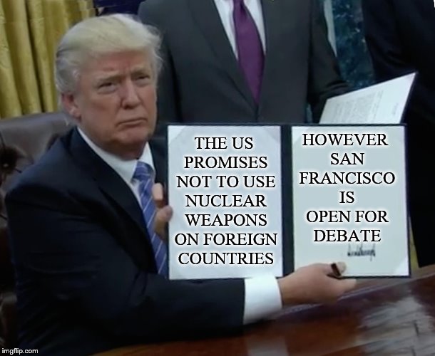 Trump Bill Signing Meme | THE US PROMISES NOT TO USE NUCLEAR WEAPONS ON FOREIGN COUNTRIES HOWEVER SAN FRANCISCO IS OPEN FOR DEBATE | image tagged in memes,trump bill signing | made w/ Imgflip meme maker