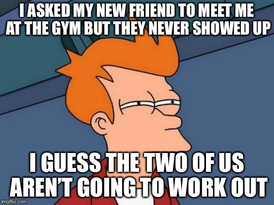 Futurama Fry Meme | I ASKED MY NEW FRIEND TO MEET ME AT THE GYM BUT THEY NEVER SHOWED UP; I GUESS THE TWO OF US AREN’T GOING TO WORK OUT | image tagged in memes,futurama fry | made w/ Imgflip meme maker
