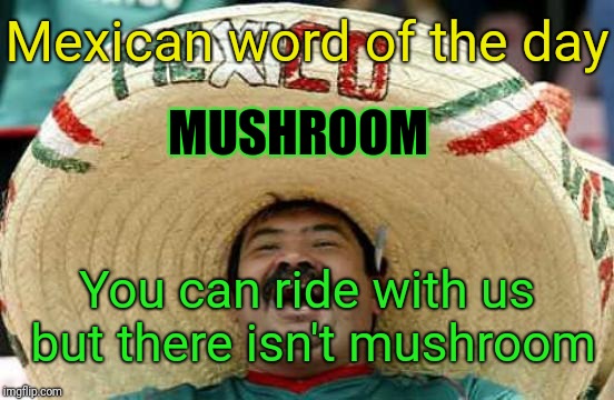 Happy Mexican | Mexican word of the day; MUSHROOM; You can ride with us but there isn't mushroom | image tagged in happy mexican | made w/ Imgflip meme maker